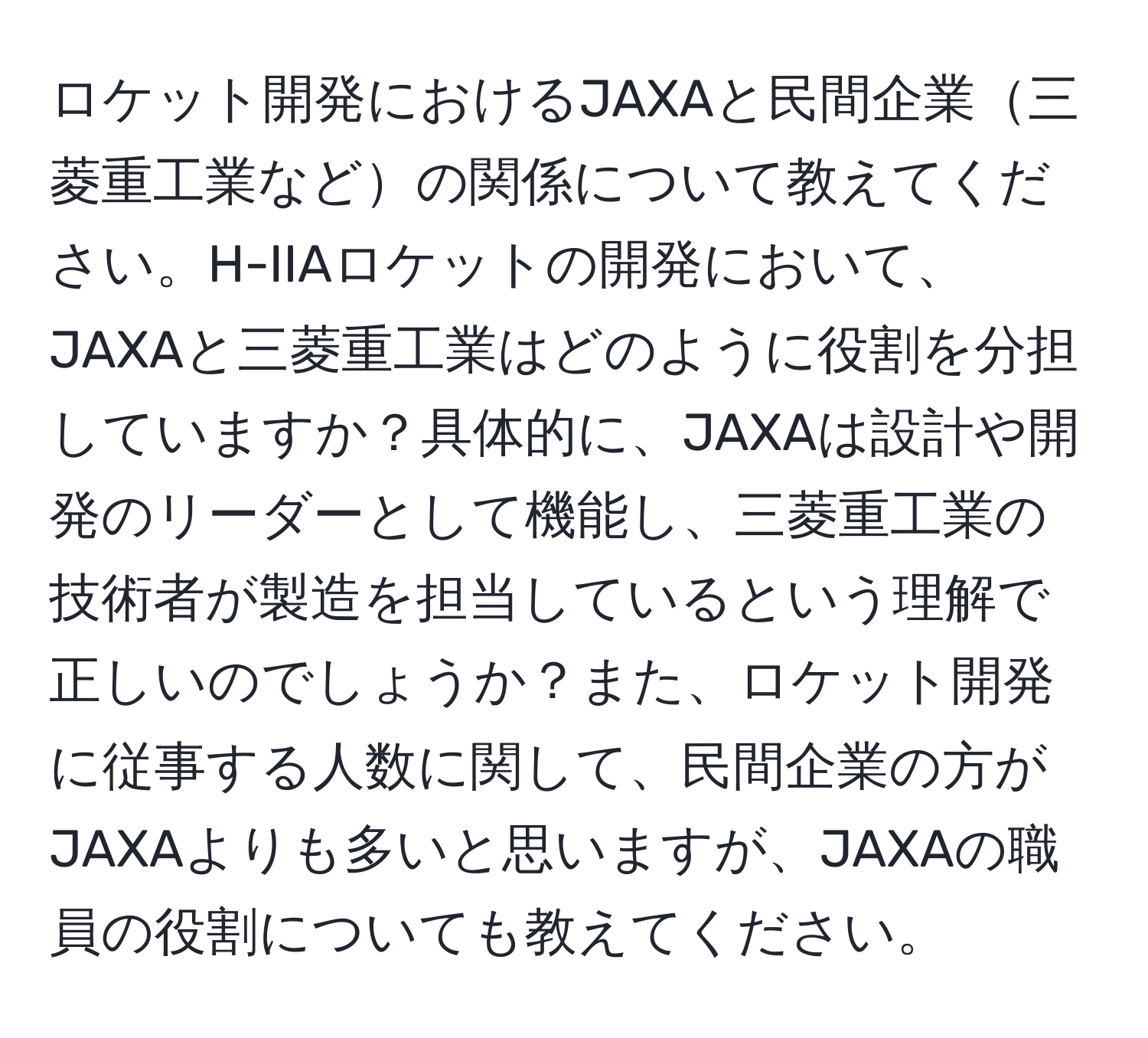 ロケット開発におけるJAXAと民間企業三菱重工業などの関係について教えてください。H-IIAロケットの開発において、JAXAと三菱重工業はどのように役割を分担していますか？具体的に、JAXAは設計や開発のリーダーとして機能し、三菱重工業の技術者が製造を担当しているという理解で正しいのでしょうか？また、ロケット開発に従事する人数に関して、民間企業の方がJAXAよりも多いと思いますが、JAXAの職員の役割についても教えてください。