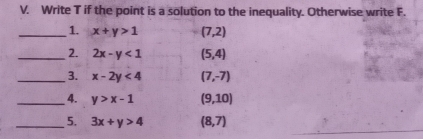 Write T if the point is a solution to the inequality. Otherwise write F. 
_1. x+y>1 (7,2)
_2. 2x-y<1</tex> (5,4)
_3. x-2y<4</tex> (7,-7)
_4. y>x-1 (9,10)
_5. 3x+y>4 (8,7)