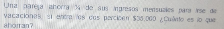 Una pareja ahorra ¼ de sus ingresos mensuales para irse de 
vacaciones, si entre los dos perciben $35,000 ¿Cuánto es lo que 
ahorran?