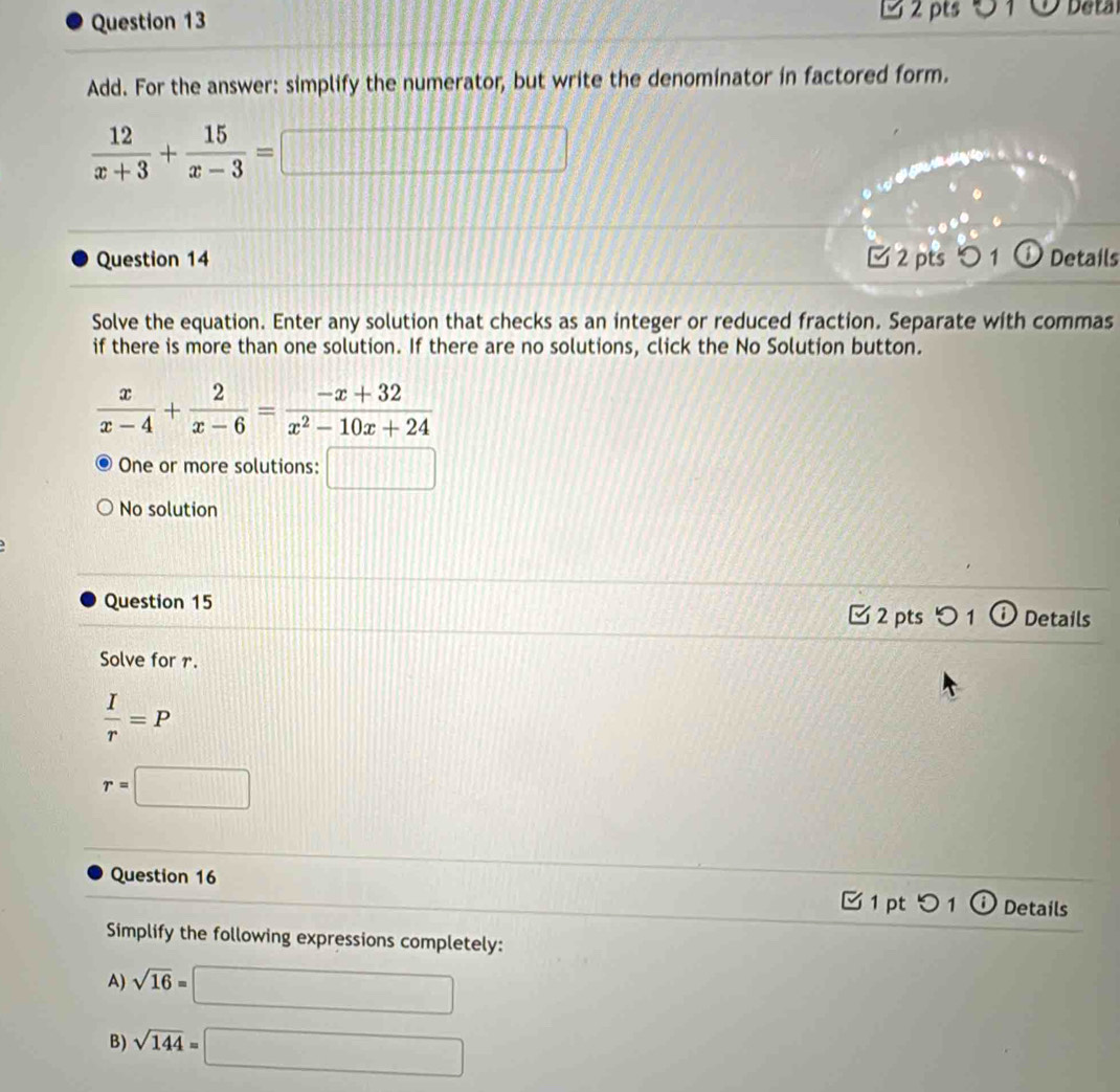 Deta 
Add. For the answer: simplify the numerator, but write the denominator in factored form.
 12/x+3 + 15/x-3 =□
Question 14 2 pts ○1 ① Details 
Solve the equation. Enter any solution that checks as an integer or reduced fraction. Separate with commas 
if there is more than one solution. If there are no solutions, click the No Solution button.
 x/x-4 + 2/x-6 = (-x+32)/x^2-10x+24 
One or more solutions: □ 
No solution 
Question 15 2 pts 1 Details 
Solve for r.
 I/r =P
r=□
Question 16 
[1 pt つ 1 ⓘDetails 
Simplify the following expressions completely: 
A) sqrt(16)=□
B) sqrt(144)=□