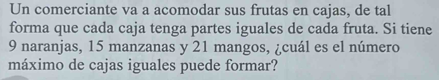 Un comerciante va a acomodar sus frutas en cajas, de tal 
forma que cada caja tenga partes iguales de cada fruta. Si tiene
9 naranjas, 15 manzanas y 21 mangos, ¿cuál es el número 
máximo de cajas iguales puede formar?