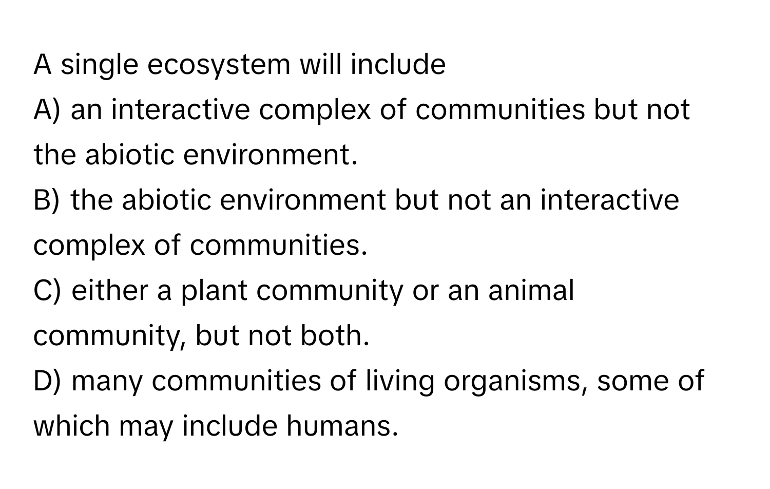 A single ecosystem will include 
A) an interactive complex of communities but not the abiotic environment. 
B) the abiotic environment but not an interactive complex of communities. 
C) either a plant community or an animal community, but not both. 
D) many communities of living organisms, some of which may include humans.