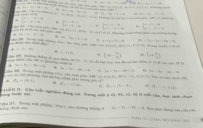 x+4=6 C. 3x+2y-7=06^2
dào s 3x+2y+7=0
Côu 20:  Tư mất phẳng toa độ Oxy, cho tam giác ABC có A(1;2),B(3;1),C(5;4) Phương trình
2 trình đường cao kê từ A của tam giác ABC?
3= A. 2x+3y+8=0. B. 2x+3y-8=0. C. 3x-2y+1=0. D. 2x+3y-2=0.
Cầu 26. Cho ba điểm
A   
Tình tham số 1 A(1;-2),B(5;-4),C(-1;4) 1 Dường cao kê từ A của tam giác ABC có phương
A. beginarrayl x=-1+4t y=2+3tendarray. . B. beginarrayl x=4+t y=3-2tendarray. C. beginarrayl x=1-4t y=-2+3tendarray. D. beginarrayl x=1+4t y=-2+3tendarray.
Câu 27. Cho tam giác ABC với
kiyền kế từ B của tam giác ABC A(1;1),B(0;-2) và C(4:2). Phương trình tổng quát của đường trung
A. 3x+y-2=0. B. 5x-3y+1=0. C. x+y+7=0. D. -7x+5y+10=0.
Cầu 28. Trong mặt phẳng Oxy, cho tam giác ABC vôi A(2;4);B(2;1);C(5;0)
qua điểm nào dưới đây?   Trung tuyến CM đi
A. (-7;-6). B. (-1:5). C. (10;- 5/2 ). D. (14; 9/2 ).
Cầu 29, Đường thắng đi qua điểm M(5;-3) và cất hai trục tọa độ tại hai điểm A và B sao cho M là
Trung điểm của AB có phương trình là 3x+5y-30=0. B. 3x-5y-30=0. C. 3x+5y+30=0. D. 5x-3y-34=0
A.
Câu 30. Trong mặt phẳng Oxy, cho tam giác ABC có A(0;0),B(1;-1),C(3;3) Véc-tơ nào dưới đây
là véc-tơ chỉ phương của đường phân giác trong góc A ?
A. vector u_4=(0;1). B. vector u_2=(1;0). C. vector u_3=(1;-1). D. vector u_1=(-1;2).
PHẨN II. Cậu trắc nghiệm đúng sai. Trong mỗi ya),b),c) , d) ở mỗi câu, học sinh chọn
đúng hoặc sai.
Cầu 31. Trong mặt phẳng ), cho đường thẳng d: -2x+5y+35=0.  Xết tính đúng-sai của các
hẳng định sau: (Oxy
TOÁN 10 - CHÁN TRÒI SÁNG TAO 5