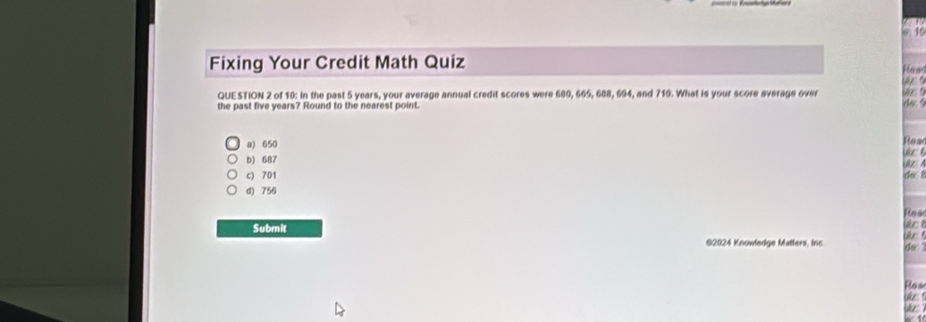 Fixing Your Credit Math Quiz Rew
QUESTION 2 of 10: In the past 5 years, your average annual credit scores were 680, 665, 688, 694, and 710. What is your score average over uz 9 do 
the past five years? Round to the nearest point.
a) 650 ea
b) 687 z A
c) 701 do l
d) 756
Ras
Submit ukz ! do 
©2024 Knowledge Matters, inc
Rea
üz 
Ue