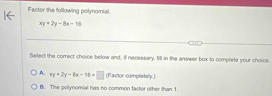 Factor the following polynomial.
xy+2y-8x-16
Select the correct choice below and, if necessary, fill in the answer box to complete your choice.
A. xy+2y-8x-16=□ (Factor completely.)
B. The polynomial has no common factor other than 1.