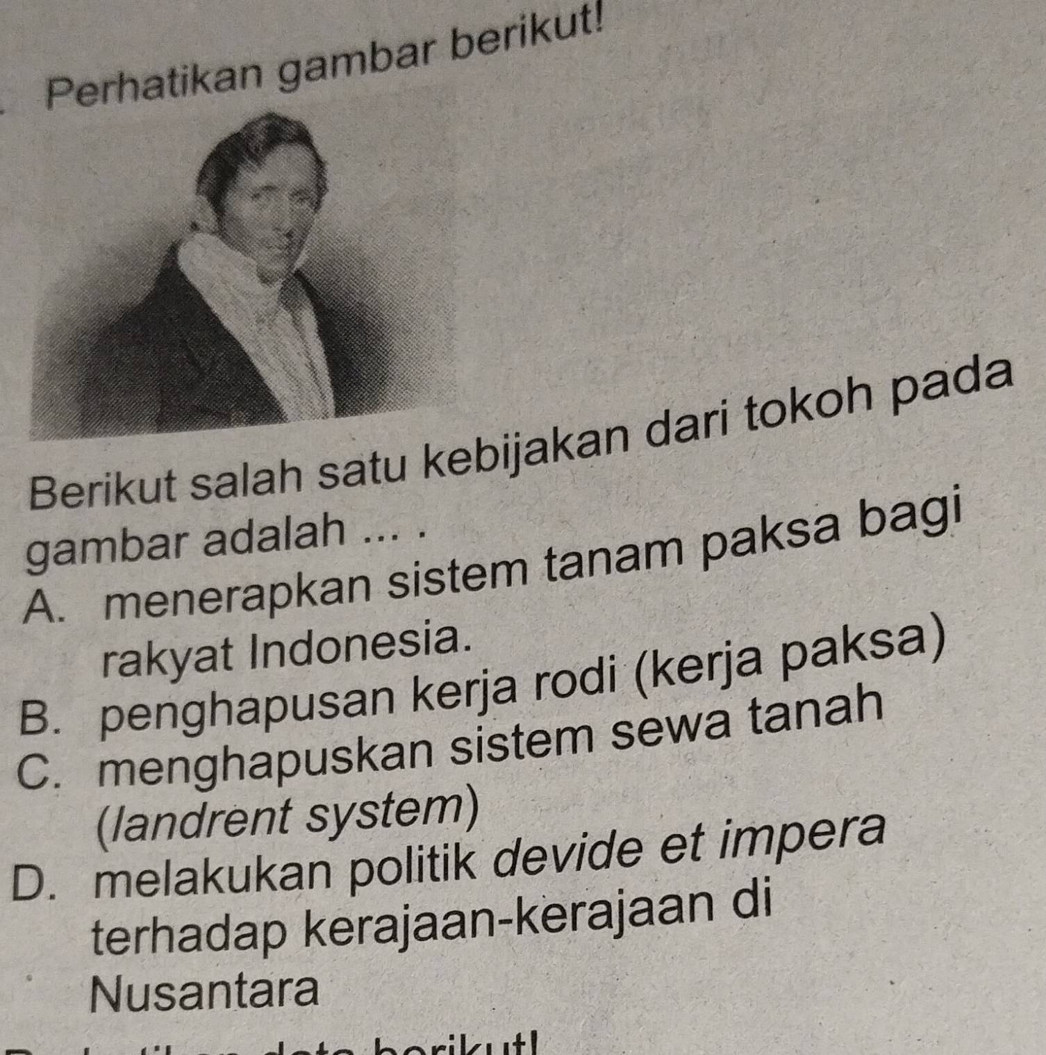 Perhatikan gambar berikut!
Berikut salah satu kebijakan dari tokoh pada
gambar adalah ... .
A. menerapkan sistem tanam paksa bagi
rakyat Indonesia.
B. penghapusan kerja rodi (kerja paksa)
C. menghapuskan sistem sewa tanah
(landrent system)
D. melakukan politik devide et impera
terhadap kerajaan-kerajaan di
Nusantara
+ 1