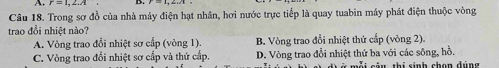 r=1,2.A D. r=1,2.A. 
Câu 18. Trong sơ đồ của nhà máy điện hạt nhân, hơi nước trực tiếp là quay tuabin máy phát điện thuộc vòng
trao đổi nhiệt nào?
A. Vòng trao đổi nhiệt sơ cấp (vòng 1). B. Vòng trao đổi nhiệt thứ cấp (vòng 2).
C. Vòng trao đổi nhiệt sơ cấp và thứ cấp. D. Vòng trao đổi nhiệt thứ ba với các sông, hồ.
ỗ i câu thi sinh chon đúng