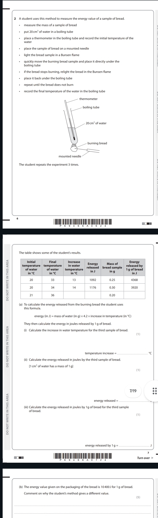 put 20 cm³ of water in a boiling tube 
place a thermometer in the boiling tube and record the initial temperature of the 
quickly move the burning bread sample and place it directly under the 
boiling tube 
if the bread stops burning, relight the bread in the Bunsen flame 
record the final temperature of the water in the boiling tube
20cm^3ofwater
(a) To calculate the energy released from the burning bread the student uses 
[ 1 cm³ of water has a mass of 1 g ] 
(1) 
7/19 do 
energy released 
_ 
w of bread. 
(1) 
■■ Turn over 
(5)