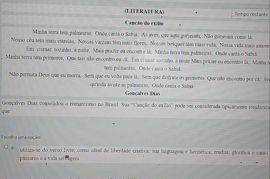 (LITERATURA) Tempo restante
Canção do exílio
Minha terra tem palmeiras, Onde canta o Sabiá; Ás aves, que aqui gorjeiam, Não gorjeiam como lá.
Nosso céu tem mais estrelas, Nossas várzeas têm mais flores, Nossos bosques têm mais vida, Nossa vida mais amore
Em cismar, sozinho, à noite, Mais prazer eu encontro lá; Minha terra tem palmeiras, Onde canta o Sabiá.
Minha terra tem primores, Que tais não encontro eu cá; Em cismar sozinho, à noite Mais prazer eu encontro lá; Minha te
tem palmeiras, Onde canta o Sabiá.
Não permita Deus que eu morra, Sem que eu volte para lá; Sem que disfrute os primores Que não encontro por cá; Se
qu'inda aviste as palmeiras, Onde canta o Sabiá.
Gonçalves Dias
Gonçalves Dias consolidou o romantismo no Brasil. Sua 'Canção do exílio” pode ser considerada tipicamente romântica
que:
Escolha uma opção:
a. utiliza-se do verso livre, como ideal de liberdade criativa; sua linguagem é hermética, erudita; glorifica o canto
pássaros e a vida selvágem.