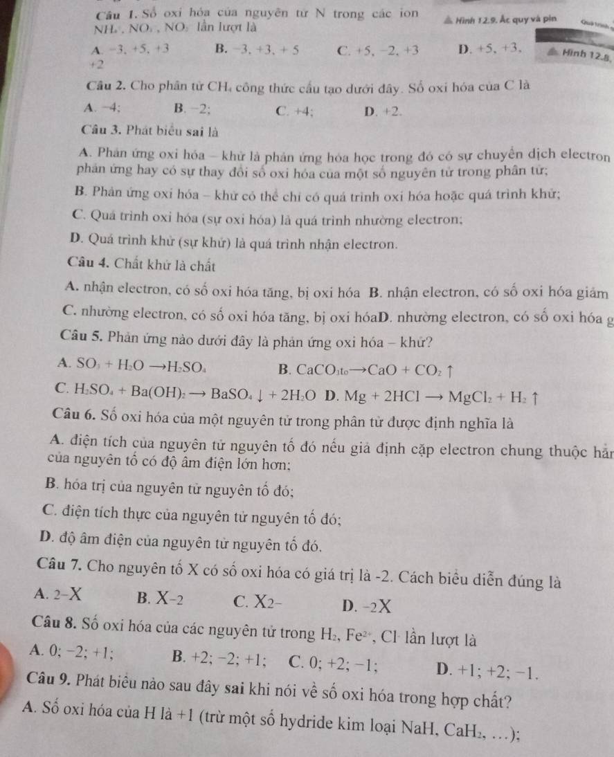 Số oxi hóa của nguyên tử N trong các ion
NH .NO , NO lần lượt là # Hình 12.9. Ấc quy và pin  Quả t inh
A. −3, +5, +3 B. −3. +3. + 5 C. +5. −2. +3 D. +5, +3. Mình 12.8.
+2
Câu 2. Cho phân tử CH, công thức cầu tạo dưới đây. Số oxi hóa của C là
A. −4; B. −2; C. +4; D. +2.
Câu 3. Phát biểu sai là
A. Phản ứng oxi hóa - khử là phản ứng hóa học trong đó có sự chuyển dịch electron
phân ứng hay có sự thay đổi số oxi hóa của một số nguyên tử trong phân tứ;
B. Phản ứng oxi hóa - khử có thể chỉ có quá trình oxi hóa hoặc quá trình khứ;
C. Quá trình oxi hóa (sự oxi hóa) là quá trình nhường electron;
D. Quá trình khử (sự khử) là quá trình nhận electron.
Câu 4. Chất khứ là chất
A. nhận electron, có số oxi hóa tăng, bị oxi hóa B. nhận electron, có số oxi hóa giảm
C. nhường electron, có số oxi hóa tăng, bị oxi hóaD. nhường electron, có số oxi hóa g
Câu 5. Phản ứng nào dưới đây là phản ứng oxi hóa - khứ?
A. SO_3+H_2Oto H_2SO_4 B. CaCO_3toto CaO+CO_2uparrow
C. H_2SO_4+Ba(OH)_2to BaSO_4downarrow +2H_2OD.Mg+2HClto MgCl_2+H_2uparrow
Câu 6. Số oxi hóa của một nguyên tử trong phân tử được định nghĩa là
A. điện tích của nguyên tử nguyên tố đó nếu giả định cặp electron chung thuộc hản
của nguyên tổ có độ âm điện lớn hơn:
B. hóa trị của nguyên tử nguyên tố đó;
C. điện tích thực của nguyên tử nguyên tố đó;
D. độ âm điện của nguyên tử nguyên tố đó.
Câu 7. Cho nguyên tố X có số oxi hóa có giá trị là -2. Cách biểu diễn đúng là
A. 2-2 B. X-2 C. X_2- D. -2X
Câu 8. Số oxi hóa của các nguyên tử trong H_2, ,Fe^2 C lần lượt là
A. 0; −2; +1; B. +2; −2; +1; C. 0; + 2· -1. D. +1; +2; −1.
Câu 9. Phát biểu nào sau đây sai khi nói về số oxi hóa trong hợp chất?
A. Số oxi hóa của H là +1 (trừ một số hydride kim loại NaH, C aF 1_2. …);