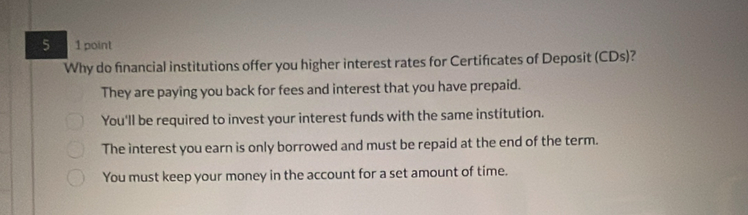 5 1 point
Why do financial institutions offer you higher interest rates for Certificates of Deposit (CDs)?
They are paying you back for fees and interest that you have prepaid.
You'll be required to invest your interest funds with the same institution.
The interest you earn is only borrowed and must be repaid at the end of the term.
You must keep your money in the account for a set amount of time.