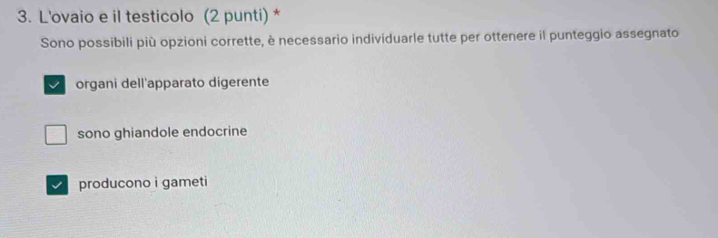 L'ovaio e il testicolo (2 punti) *
Sono possibili più opzioni corrette, è necessario individuarle tutte per ottenere il punteggio assegnato
organi dell'apparato digerente
sono ghiandole endocrine
producono i gameti