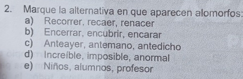 Marque la alternativa en que aparecen alomorfos:
a) Recorrer, recaer, renacer
b) Encerrar, encubrir, encarar
c) Anteayer, antemano, antedicho
d) Increíble, imposible, anormal
e) Niños, alumnos, profesor