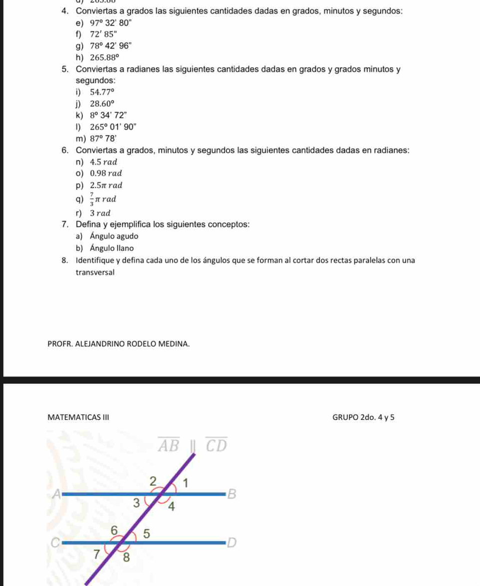 Conviertas a grados las siguientes cantidades dadas en grados, minutos y segundos:
e) 97°32'80''
f) 72'85''
g) 78°42'96''
h) 265.88°
5. Conviertas a radianes las siguientes cantidades dadas en grados y grados minutos y
segundos:
i) 54.77°
j) 28.60°
K) 8°34'72''
1) 265°01'90''
m) 87°78'
6. Conviertas a grados, minutos y segundos las siguientes cantidades dadas en radianes:
n) 4.5 rad
o) 0.98 rad
p) 2.5π rad
q)  7/3 π raa
r) 3 rad
7. Defina y ejemplifica los siguientes conceptos:
a) Ángulo agudo
b) Ángulo Ilano
8. Identifique y defina cada uno de los ángulos que se forman al cortar dos rectas paralelas con una
transversal
PROFR. ALEJANDRINO RODELO MEDINA.
MATEMATICAS III GRUPO 2do. 4 y 5