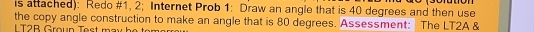 is attached): Redo #1, 2; Internet Prob 1: Draw an angle that is 40 degrees and then use 
the copy angle construction to make an angle that is 80 degrees. Assessment: The LT2A & 
L T2B Groun Test m