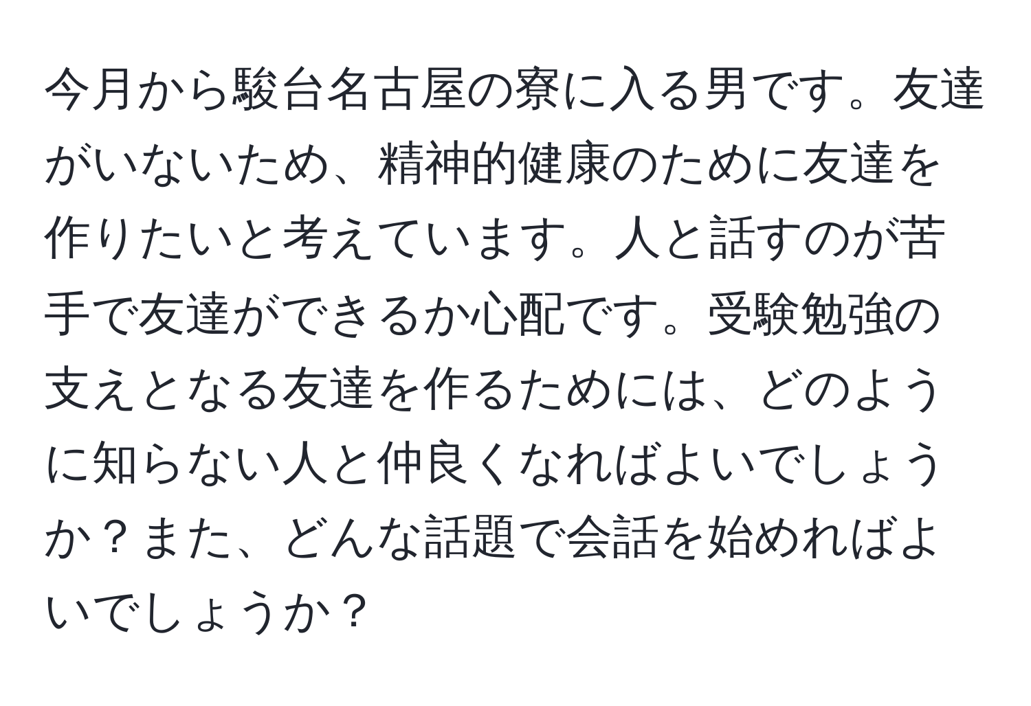 今月から駿台名古屋の寮に入る男です。友達がいないため、精神的健康のために友達を作りたいと考えています。人と話すのが苦手で友達ができるか心配です。受験勉強の支えとなる友達を作るためには、どのように知らない人と仲良くなればよいでしょうか？また、どんな話題で会話を始めればよいでしょうか？