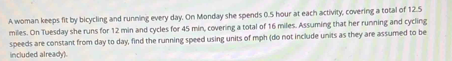 A woman keeps fit by bicycling and running every day. On Monday she spends 0.5 hour at each activity, covering a total of 12.5
miles. On Tuesday she runs for 12 min and cycles for 45 min, covering a total of 16 miles. Assuming that her running and cycling 
speeds are constant from day to day, find the running speed using units of mph (do not include units as they are assumed to be 
included already).