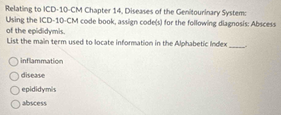 Relating to ICD- 10-CM Chapter 14, Diseases of the Genitourinary System:
Using the ICD- 10-CM code book, assign code(s) for the following diagnosís: Abscess
of the epididymis.
List the main term used to locate information in the Alphabetic Index_
inflammation
disease
epididymis
abscess