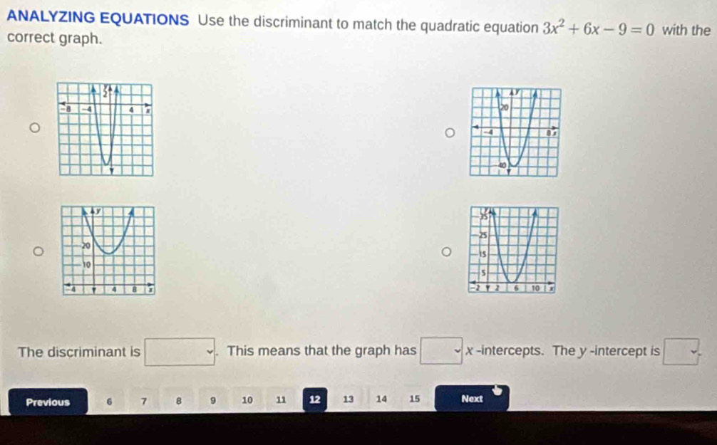 ANALYZING EQUATIONS Use the discriminant to match the quadratic equation 3x^2+6x-9=0 with the 
correct graph. 
The discriminant is □. . This means that the graph has □ x -intercepts. The y -intercept is □. 
Previous 6 7 8 9 10 11 12 13 14 15 Next