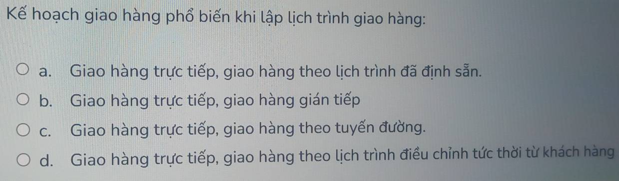 Kế hoạch giao hàng phổ biến khi lập lịch trình giao hàng:
a. Giao hàng trực tiếp, giao hàng theo lịch trình đã định sẵn.
b. Giao hàng trực tiếp, giao hàng gián tiếp
c. Giao hàng trực tiếp, giao hàng theo tuyến đường.
d. Giao hàng trực tiếp, giao hàng theo lịch trình điều chỉnh tức thời từ khách hàng