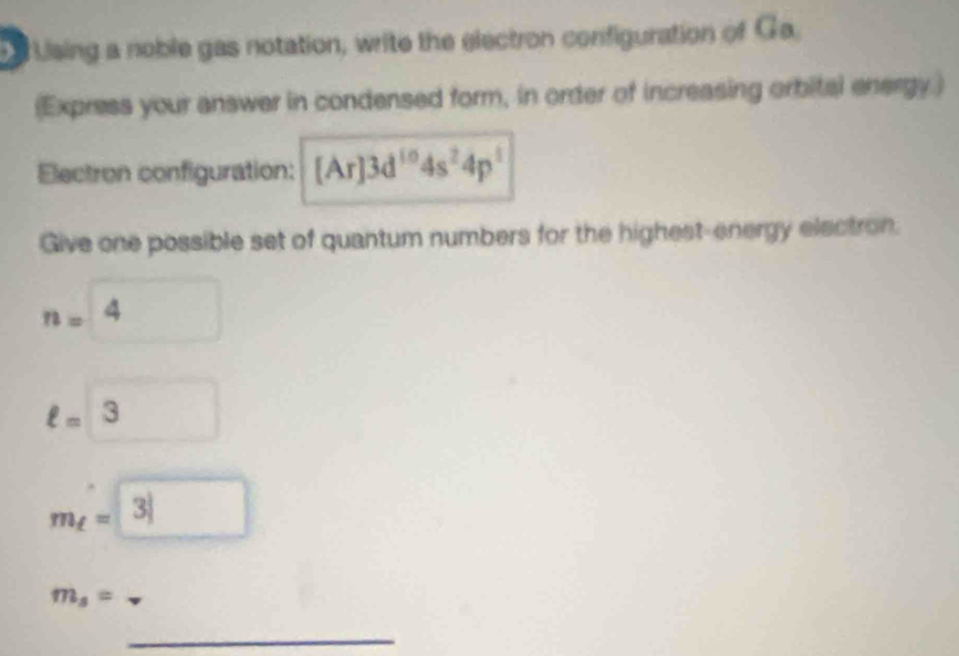 Using a noble gas notation, write the electron configuration of Ga. 
(Express your answer in condensed form, in order of increasing orbital energy) 
Electron configuration: [Ar]3d^(10)4s^24p^1
Give one possible set of quantum numbers for the highest-energy electron.
n=4 □ 
ell =3 (□)°
m_t=3|
m_s=
_