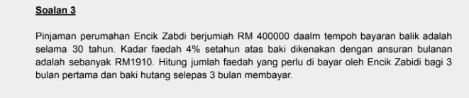 Soalan 3 
Pinjaman perumahan Encik Zabdi berjumiah RM 400000 daalm tempoh bayaran balik adalah 
selama 30 tahun. Kadar faedah 4% setahun atas baki dikenakan dengan ansuran bulanan 
adalah sebanyak RM1910. Hitung jumlah faedah yang perlu di bayar oleh Encik Zabidi bagi 3
bulan pertama dan baki hutang selepas 3 bulan membayar.