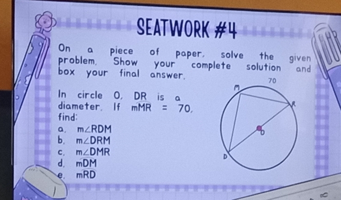 SEATWORK #4 
On a piece of paper, solve the given 
problem, Show your complete solution and 
box your final answer. 
In circle O ， DR is a 
diameter If mMR=70, 
find: 
a, m∠ RDM
b. m∠ DRM
C. m∠ DMR
d. mDM
e moverline RD

∞