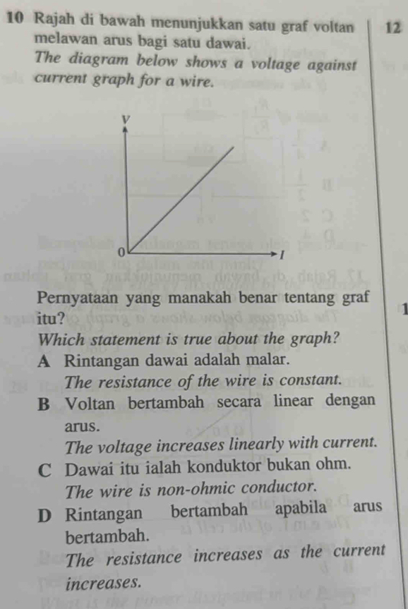 Rajah di bawah menunjukkan satu graf voltan 12
melawan arus bagi satu dawai.
The diagram below shows a voltage against
current graph for a wire.
Pernyataan yang manakah benar tentang graf 1
itu?
Which statement is true about the graph?
A Rintangan dawai adalah malar.
The resistance of the wire is constant.
B Voltan bertambah secara linear dengan
arus.
The voltage increases linearly with current.
C Dawai itu ialah konduktor bukan ohm.
The wire is non-ohmic conductor.
D Rintangan bertambah apabila €£ arus
bertambah.
The resistance increases as the current
increases.