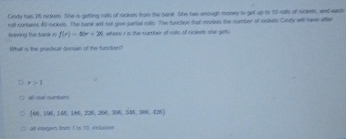 Cirdy has 28 nickels. She is getting rolls of nickels from the bank. She has enough money to get up to 10 rotls of nickels, and each
rall contains 40 nickels. The bark will not give partal rotls. The function that models the number of rickels Cirdy will have after
leaving the bank is f(r)=40r+26 , where r is the number of rols of nickels she gets .
What is the practical doman of the function??
r>1
all real numbers
 66,106,146,186,226,266,306,206,290,420
all integers from 1 to 10, inciusve