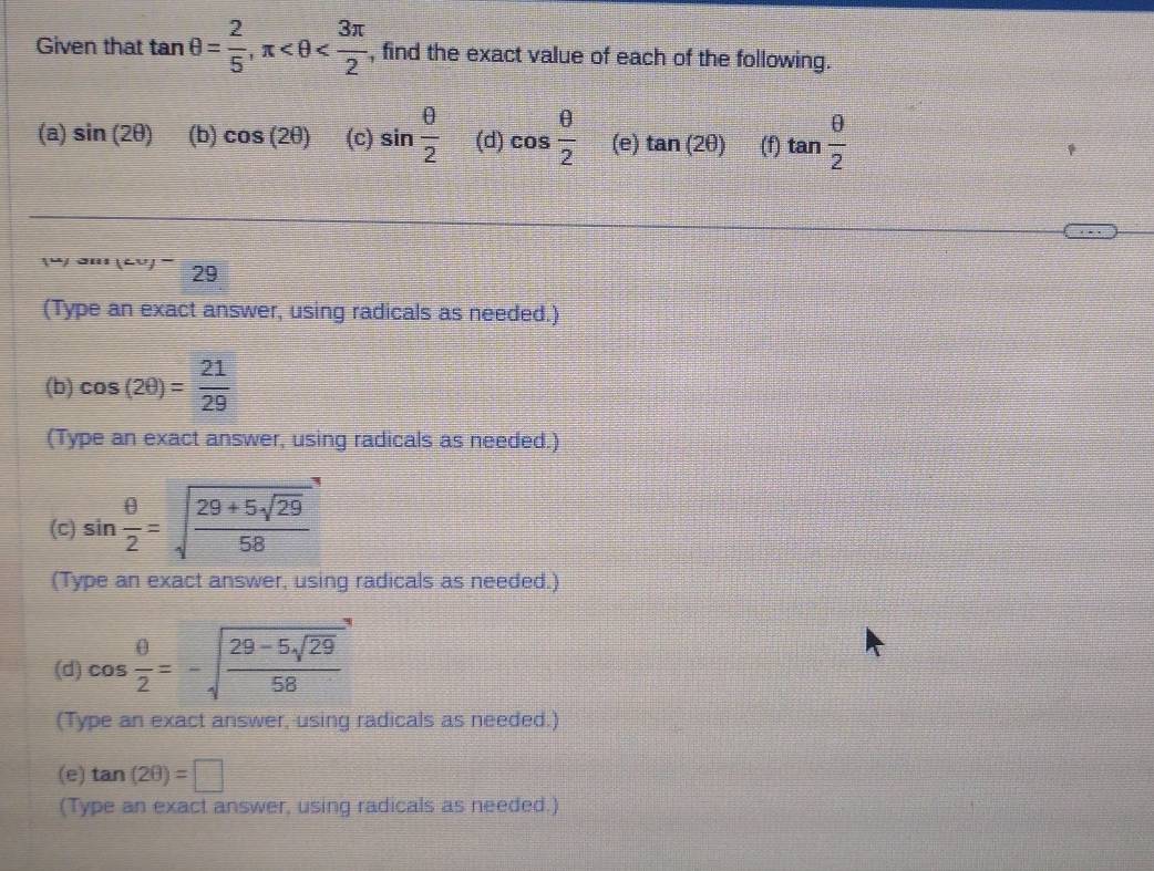 Given that tan θ = 2/5 , π , find the exact value of each of the following. 
(a) sin (2θ ) (b) cos (2θ ) (c) sin  θ /2  (d) cos  θ /2  (e) tan (2θ ) (f) tan  θ /2 
'' (A '' 29
(Type an exact answer, using radicals as needed.) 
(b) cos (2θ )= 21/29 
(Type an exact answer, using radicals as needed.) 
(C) sin  θ /2 =sqrt(frac 29+5sqrt 29)58
(Type an exact answer, using radicals as needed.) 
(d) cos  θ /2 =-sqrt(frac 29-5sqrt 29)58
(Type an exact answer, using radicals as needed.) 
(e) tan (2θ )=□
(Type an exact answer, using radicals as needed.)