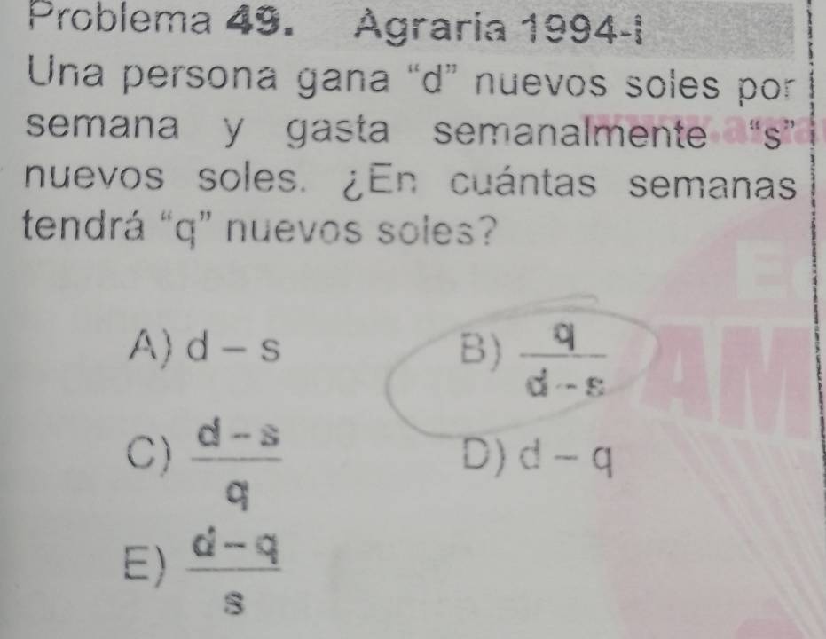 Problema 49. Agraria 1994-i
Una persona gana “d” nuevos soles por
semana y gasta semanalmente “s”
nuevos soles. ¿En cuántas semanas
tendrá “ q ” nuevos soles?
A) d-s B)  q/d-s 
C)  (d-s)/q 
D) d-q
E)  (d-q)/s 