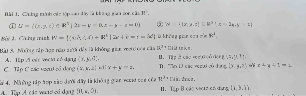 Chứng minh các tập sau đây là không gian con của R^3. 
① U= (x,y,z)∈ R^3|2x-y=0,x+y+z=0 ② W= (x,y,z)∈ R^3|x=2y,y=z
Bài 2. Chứng minh W= (a;b;c;d)∈ R^4|2a+b=c=3d là không gian con ciaR^4. 
Bài 3. Những tập hợp nào dưới đây là không gian vectơ con của R^3 ? Giải thích.
A. Tập A các vectơ có dạng (x,y,0). B. Tập B các vectơ có dạng (x,y,1).
C. Tập C các vectơ có dạng (x,y,z) với x+y=z. D. Tập D các vectơ có dạng (x,y,z) với x+y+1=z. 
ài 4. Những tập hợp nào dưới đây là không gian vectơ con của R^3 ? Giải thích.
A. Tập A các vectơ có dạng (0,a,0). B Tập B các vectơ có dạng (1,b,1).