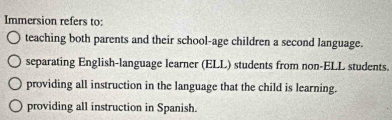 Immersion refers to:
teaching both parents and their school-age children a second language.
separating English-language learner (ELL) students from non-ELL students.
providing all instruction in the language that the child is learning.
providing all instruction in Spanish.