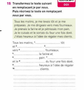 Transformez le texte suivant DDI 
en remplaçant je par nous. 
Puis récrivez le texte en remplaçant 
nous par vous. 
Tous les matins, je me levais tôt et je me 
préparais. Je me dirigeais vers mes fourneaux. 
Je prenais la farine et je pétrissais mon pain. 
Je le cuisais et le sortais du four une fois doré. 
J'étais heureux à l'idée de régaler mes clients. 
Tous les matins, " 
et ²_ __tốt 
vers _fourneaux. 
5_ la farine et 
4 
et le ''_ pain. 
du four une fois doré. 
_heureux à l'idée de régaler
10 _ clients. 
_ 
_ 
_ 
_