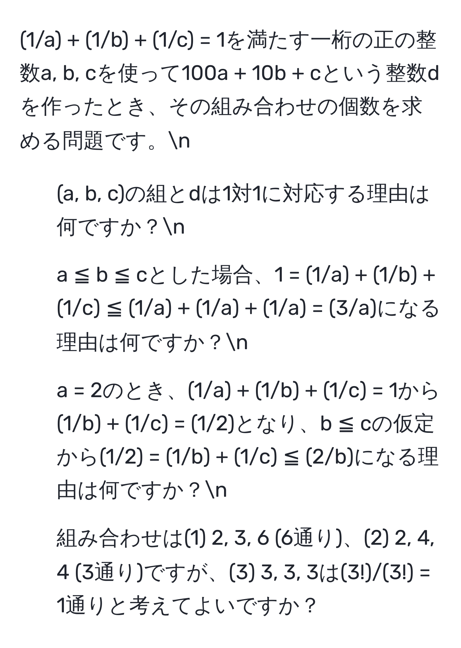 (1/a) + (1/b) + (1/c) = 1を満たす一桁の正の整数a, b, cを使って100a + 10b + cという整数dを作ったとき、その組み合わせの個数を求める問題です。n
1. (a, b, c)の組とdは1対1に対応する理由は何ですか？n
2. a ≦ b ≦ cとした場合、1 = (1/a) + (1/b) + (1/c) ≦ (1/a) + (1/a) + (1/a) = (3/a)になる理由は何ですか？n
3. a = 2のとき、(1/a) + (1/b) + (1/c) = 1から(1/b) + (1/c) = (1/2)となり、b ≦ cの仮定から(1/2) = (1/b) + (1/c) ≦ (2/b)になる理由は何ですか？n
4. 組み合わせは(1) 2, 3, 6 (6通り)、(2) 2, 4, 4 (3通り)ですが、(3) 3, 3, 3は(3!)/(3!) = 1通りと考えてよいですか？