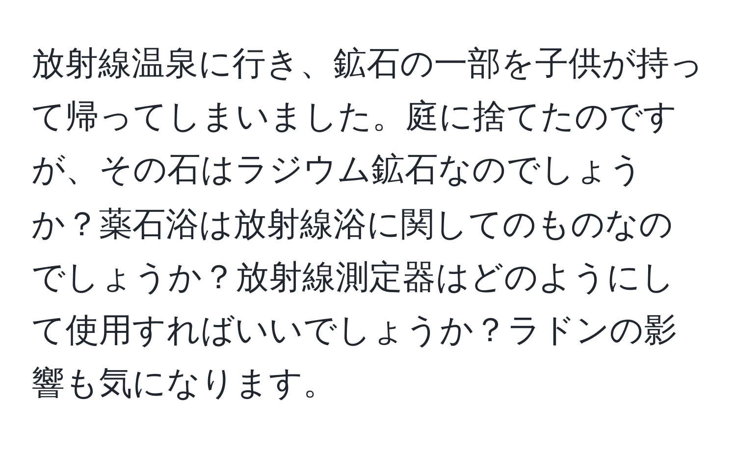 放射線温泉に行き、鉱石の一部を子供が持って帰ってしまいました。庭に捨てたのですが、その石はラジウム鉱石なのでしょうか？薬石浴は放射線浴に関してのものなのでしょうか？放射線測定器はどのようにして使用すればいいでしょうか？ラドンの影響も気になります。