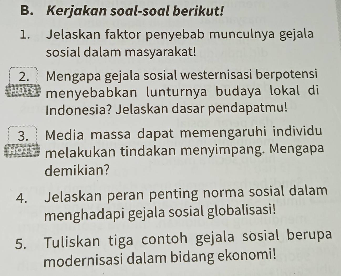 Kerjakan soal-soal berikut! 
1. Jelaskan faktor penyebab munculnya gejala 
sosial dalam masyarakat! 
2. Mengapa gejala sosial westernisasi berpotensi 
HOTS menyebabkan lunturnya budaya lokal di 
Indonesia? Jelaskan dasar pendapatmu! 
3. ┊ Media massa dapat memengaruhi individu 
HOTS melakukan tindakan menyimpang. Mengapa 
demikian? 
4. Jelaskan peran penting norma sosial dalam 
menghadapi gejala sosial globalisasi! 
5. Tuliskan tiga contoh gejala sosial berupa 
modernisasi dalam bidang ekonomi!