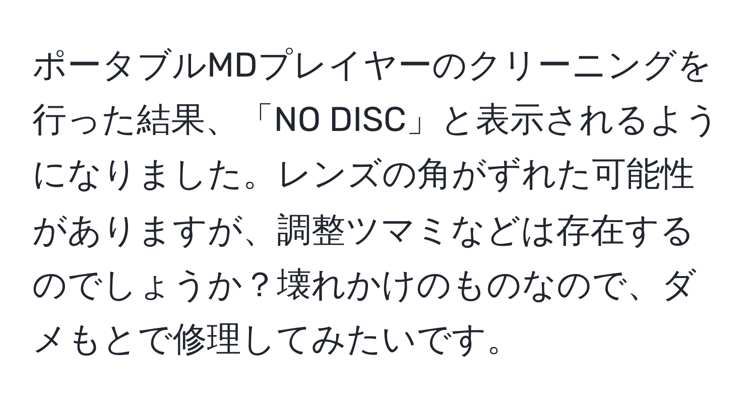 ポータブルMDプレイヤーのクリーニングを行った結果、「NO DISC」と表示されるようになりました。レンズの角がずれた可能性がありますが、調整ツマミなどは存在するのでしょうか？壊れかけのものなので、ダメもとで修理してみたいです。