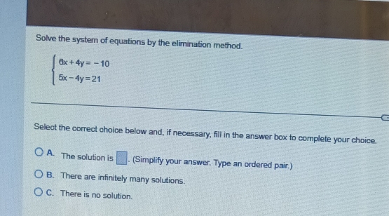 Solve the system of equations by the elimination method.
beginarrayl 6x+4y=-10 5x-4y=21endarray.
C
Select the correct choice below and, if necessary, fill in the answer box to complete your choice.
A. The solution is □. (Simplify your answer. Type an ordered pair.)
B. There are infinitely many solutions.
C. There is no solution.