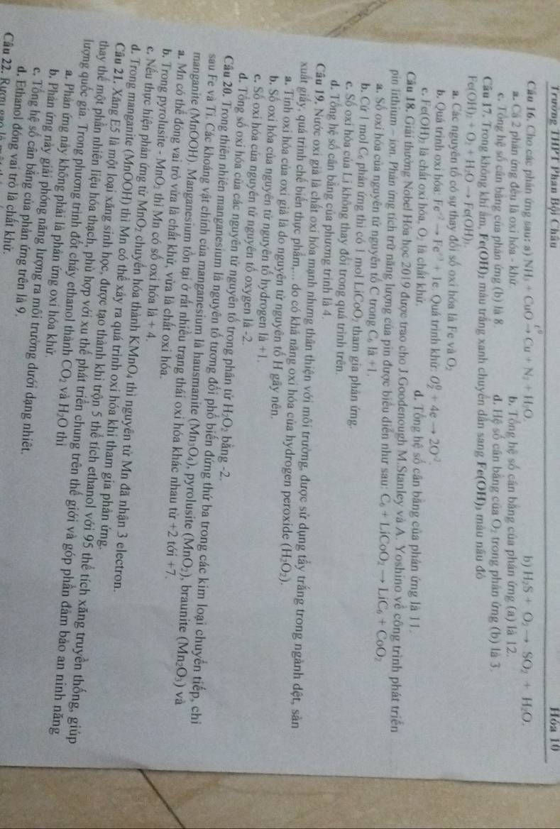 Trường THPT Phan Bội Châu Hóa 10
Cầu 16. Cho các phân ứng sau: a) NH_3+CuOto Cu+N_2+H_2O. b) H_2S+O_2to SO_2+H_2O.
a Cá 2 phản ứng đều là oxi hóa - khứ b. Tổng hệ số cần bằng của phán ứng (a) là 12.
c. Tổng hệ số cân bằng của phân ứng (b) là 8 d. Hệ số cân bằng của O_2 trong phản ứng (b) là 3.
Câu 17. Trong không khí âm, Fe(OH) 1 màu trắng xanh chuyên dân sang Fe(OH) màu nâu đó
Fe(OH)_2+O_2+H_2Oto Fe(OH)_3.
a. Các nguyên tố có sự thay đổi số oxi hóa là Fe và O_2
b. Quá trình oxi hóa: Fe^(-2)to Fe^(+3)+1e :  Quá trình khử: O_2^(0+4eto 2O^-2).
c. F e(OH)_2 là chất oxỉ hóa, O₂ là chất khử. d. Tổng hệ số cân băng của phản ứng là 11.
Cầu 18. Giải thưởng Nobel Hóa học 2019 được trao cho J.Goodenough M.Stanley và A. Yoshino về công trình phát triển
pin lithium - ion. Phản ứng tích trữ năng lượng của pin được biểu diễn như sau: C_6+LiCoO_2to LiC_6+CoO_2
a. Số oxi hóa của nguyên tử nguyên tổ C trong C_6la+1,
b. Cứ 1 mol C phân ứng thì có 1 mol LiCoO₂ tham gia phản ứng.
c. Số oxi hóa của Li không thay đổi trong quá trình trên.
d. Tổng hệ số cần bằng của phương trình là 4.
Câu 19. Nước oxi giả là chất oxi hóa mạnh nhưng thân thiện với môi trường, được sử dụng tấy trắng trong ngành đệt, sản
xuất giảy, quá trình chế biển thực phẩm,... do có khá năng oxi hóa của hydrogen peroxide (H_2O_2).
a. Tính oxi hóa của oxi già là do nguyên tử nguyên tố H gây nên.
b. Số oxi hóa của nguyên tử nguyên tố hydrogen 1a+1.
e. Số oxi hóa của nguyên tử nguyên tố oxygen là -2.
d. Tổng số oxi hóa của các nguyên tử nguyên tổ trong phân tử H_2O_2 bằng -2.
Câu 20. Trong thiên nhiên manganesium là nguyên tố tương đổi phố biến đứng thứ ba trong các kim loại chuyển tiếp, chi
sau Fe và Ti. Các khoáng vật chính của manganesium là hausmanite (Mn_3O_4) , pyrolusite (MnO_2) , braunite (Mn_2O_3) và
manganite (MnOOH). Manganesium tồn tại ở rất nhiều trạng thái oxi hóa khác nhau từ +2t6i+7.
a. Mn có thể đóng vai trò vừa là chất khử, vừa là chất oxi hóa.
b. Trong pyrolusite - MnO₂ thì Mn có số oxi hóa 1a+4.
c. Nếu thực hiện phản ứng từ MnO_2 chuyển hóa thành KMnO4 thì nguyên tử Mn đã nhận 3 electron.
d. Trong manganite (MnOOH) thì Mn có thể xảy ra quá trình oxi hóa khi tham gia phản ứng.
Câu 21. Xăng E5 là một loại xăng sinh học, được tạo thành khi trộn 5 thể tích ethanol với 95 thể tích xăng truyền thống, giúp
lượng quốc gia. Trong phương trình đốt cháy ethanol thành thay thế một phần nhiên liệu hóa thạch, phù hợp với xu thế phát triển chung trên thế giới và góp phần đảm bảo an ninh năng
CO_2 và H_2O thì
a. Phản ứng này không phải là phản ứng oxi hóa khử.
b. Phản ứng này giải phóng năng lượng ra môi trường dưới dạng nhiêt.
c. Tổng hệ số cân bằng của phản ứng trên là 9.
d. Ethanol đóng vai trò là chất khử.
Câu 22. Rượu gạc