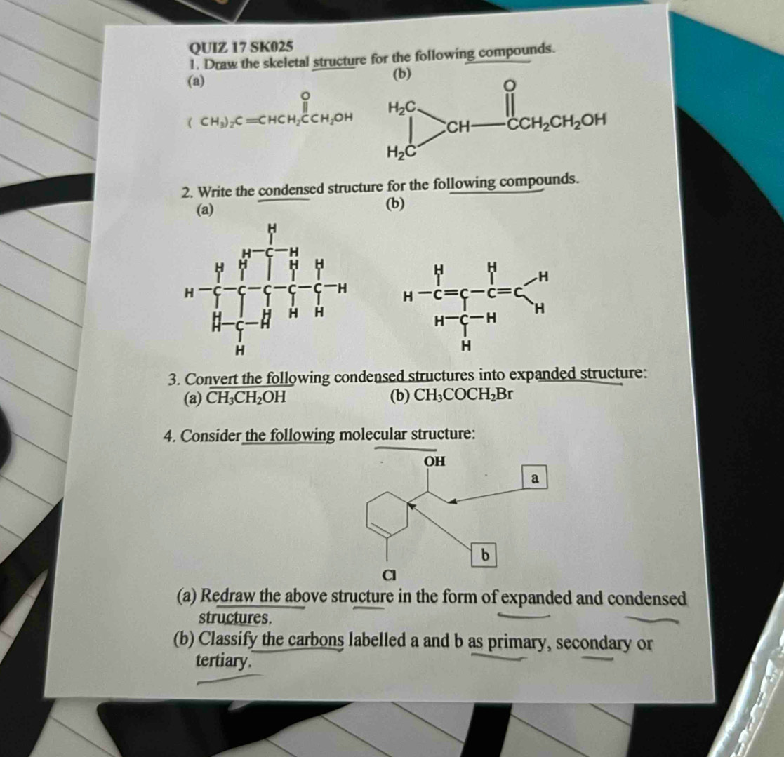 SK025
1. Draw the skeletal structure for the following compounds.
(a)
(CH_3)_2C=CHCH_2CCH_2OH
2. Write the condensed structure for the following compounds.
(a) (b)
 
3. Convert the following condensed structures into expanded structure:
(a) CH_3CH_2OH (b) CH_3COCH_2Br
4. Consider the following molecular structure:
(a) Redraw the above structure in the form of expanded and condensed
structures.
(b) Classify the carbons labelled a and b as primary, secondary or
tertiary.