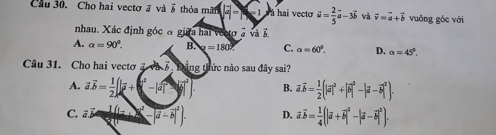 Cầu 30. Cho hai vectơ vector a và vector b thỏa mãn |vector a|=x-1 à hai vecto vector u= 2/5 vector a-3vector b và vector v=vector a+vector b vuông góc với
nhau. Xác định góc α giữa hai vectơ à và vector b.
A. alpha =90^0. B. x=180°. C. alpha =60^0. D. alpha =45°. 
Câu 31. Cho hai vectơ và vector b Đặng thức nào sau đây sai?
A. vector a.vector b= 1/2 (|vector a+b^2-|vector a|^2-|vector b|^2).
B. vector a.vector b= 1/2 (|vector a|^2+|vector b|^2-|vector a-vector b|^2).
C. a vector b= 1/2 (|vector a+vector b|^2). vector a.vector b= 1/4 (|vector a+vector b|^2-|vector a-vector b|^2). 
D.