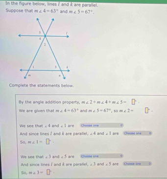 In the figure below, lines / and k are parallel. 
Suppose that m∠ 4=63° and m∠ 5=67°. 
Complete the statements below. 
By the angle addition property, m∠ 2+m∠ 4+m∠ 5= □°
We are given that m∠ 4=63° and m∠ 5=67° , so m∠ 2= □°·
We see that ∠ 4 and ∠ 1 are Choose one = 
And since lines / and k are parallel, ∠ 4 and ∠ 1 are Choose one 
So, m∠ 1=□°
We see that ∠ 3 and ∠ 5 are Choose one 
And since lines / and k are parallel, ∠ 3 and ∠ 5 are Choose one 。 
So, m∠ 3=□°