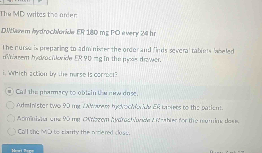 The MD writes the order:
Diltiazem hydrochloride ER 180 mg PO every 24 hr
The nurse is preparing to administer the order and finds several tablets labeled
diltiazem hydrochloride ER 90 mg in the pyxis drawer.
i. Which action by the nurse is correct?
Call the pharmacy to obtain the new dose.
Administer two 90 mg Diltiazem hydrochloride ER tablets to the patient.
Administer one 90 mg Diltiazem hydrochloride ER tablet for the morning dose.
Call the MD to clarify the ordered dose.
Next Page