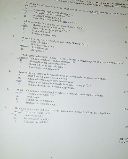 Questions. Answer ALL questions by indicating th
fect answer. Each question is allocated two (2) marks. Do NOT write a
functions?
1. In the context of finance functions, which one of the following BEST describes the routine role of
A, Addressing one-time financial issues
B Day-to-day financial operations
C. *Simmegio financial planning
D. Financial decision making for major projects
2. Which one of the following is a non-financial goal of a firm?
A. Maximising shareholder wealth
(2
B. Achieving sustainable growth
C. Maximising profits
D. Increasing market share
3. In agency theory, who is typically considered the "PRINCIPAL"?
A. External auditors
(2
B. Government regulators
Shareholders
D. Management
(2
4. Which agency relationship involves conflicts related to the risk-return trade-off in investment decisions?
Ordinary shareholders and management
B. Shareholders and debenture holders
C. Shareholders and external auditors
D. Shareholders and government
(2 r
5. What is the key difference between financial accounting and management accounting?
A. Both focus on internal decision-making
B. Financial accounting is more future-oriented
Financial accounting is primarily for external reporting
D. Both use the same set of accounting principles
(2 π
6. What is the common cause of conflict between shareholders and debenture holders?
A. Dividend distribution
B. Voting rights
C. Capital structure decisions
D. Strategic business planning
(2 n
7. How does an increase in the current ratio (current assets/current liabilities) affect liquidity?
Improves liquidity
B Reduces liquidity
C. No imoast on liquidity
D. Increases profitability
(2 m
AD33 P
Out of