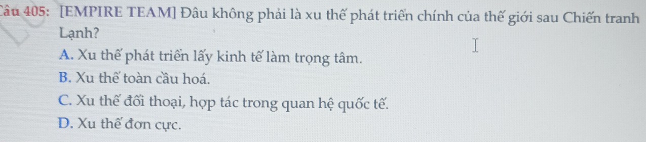 [EMPIRE TEAM] Đâu không phải là xu thế phát triển chính của thế giới sau Chiến tranh
Lạnh?
A. Xu thế phát triển lấy kinh tế làm trọng tâm.
B. Xu thế toàn cầu hoá.
C. Xu thế đối thoại, hợp tác trong quan hệ quốc tế.
D. Xu thế đơn cực.