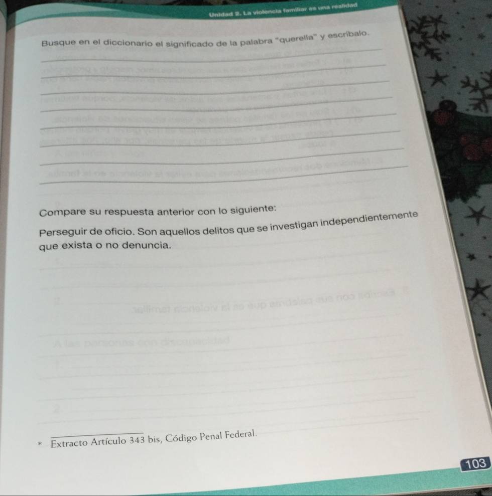 Unidad 2. La violencia familiar es una realidad 
_ 
Busque en el diccionario el significado de la palabra "querella" y escríbalo. 
_ 
_ 
_ 
_ 
_ 
_ 
_ 
Compare su respuesta anterior con lo siguiente: 
Perseguir de oficio. Son aquellos delitos que se investigan independientemente 
que exista o no denuncia. 
_ 
_ 
_ 
_ 
Extracto Artículo 343 bis, Código Penal Federal. 
103