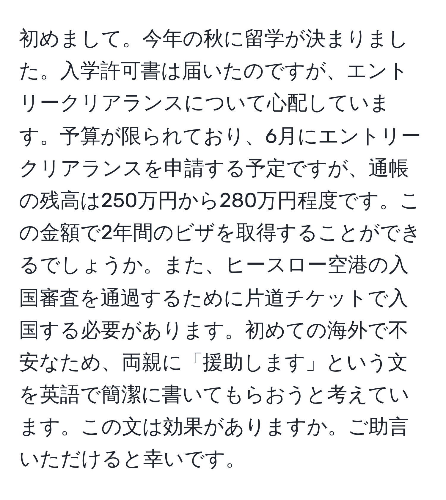 初めまして。今年の秋に留学が決まりました。入学許可書は届いたのですが、エントリークリアランスについて心配しています。予算が限られており、6月にエントリークリアランスを申請する予定ですが、通帳の残高は250万円から280万円程度です。この金額で2年間のビザを取得することができるでしょうか。また、ヒースロー空港の入国審査を通過するために片道チケットで入国する必要があります。初めての海外で不安なため、両親に「援助します」という文を英語で簡潔に書いてもらおうと考えています。この文は効果がありますか。ご助言いただけると幸いです。