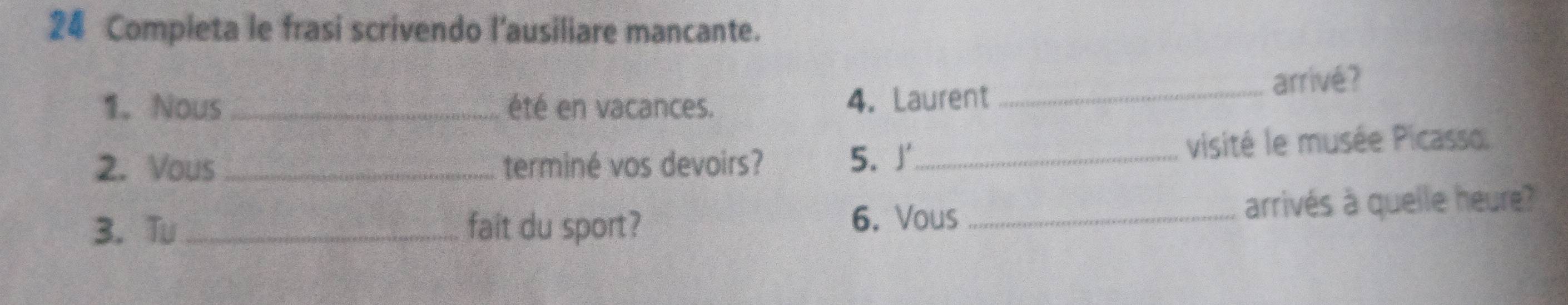 Completa le frasi scrivendo l'ausiliare mancante. 
1. Nous_ été en vacances. 4. Laurent _arrivé? 
2. Vous _terminé vos devoirs? 5. 」_ visité le musée Picasso. 
3. Tu _fait du sport? 6. Vous _arrivés à quelle heure?