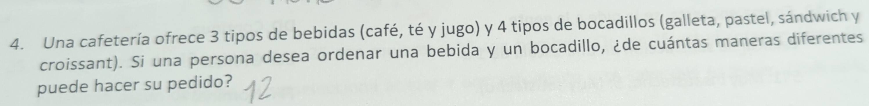 Una cafetería ofrece 3 tipos de bebidas (café, té y jugo) y 4 tipos de bocadillos (galleta, pastel, sándwich y 
croissant). Si una persona desea ordenar una bebida y un bocadillo, ¿de cuántas maneras diferentes 
puede hacer su pedido?